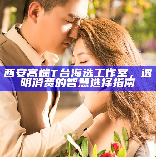 西安高端T台海选工作室，透明消费的智慧选择指南