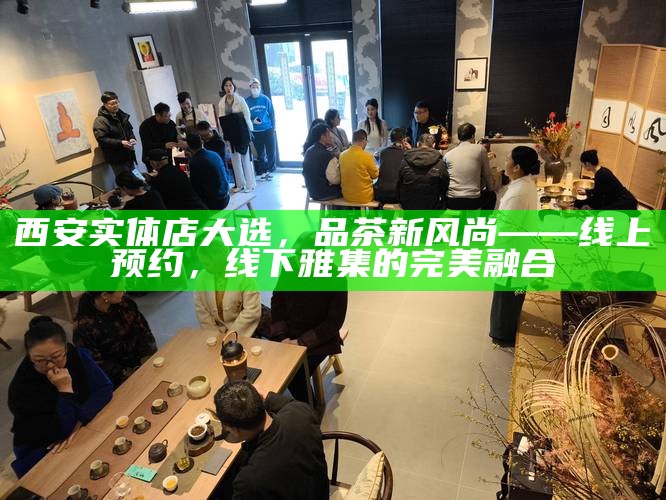 西安实体店大选，品茶新风尚——线上预约，线下雅集的完美融合