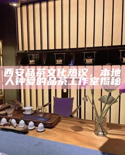 西安品茶文化热议，本地人钟爱的品茶工作室揭秘