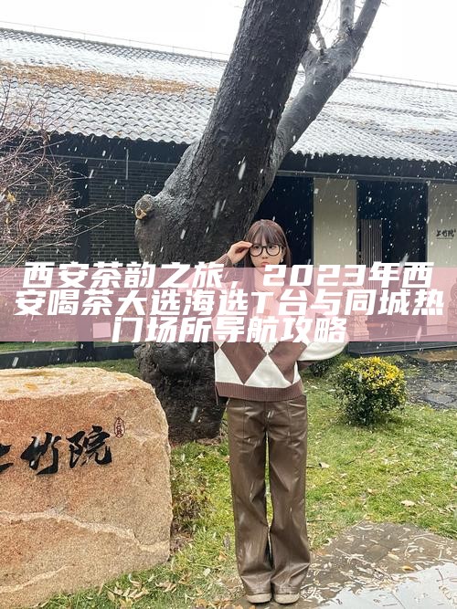 西安茶韵之旅，2023年西安喝茶大选海选T台与同城热门场所导航攻略