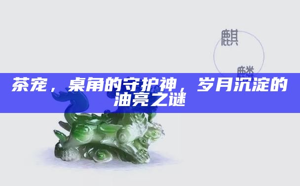 茶宠，桌角的守护神，岁月沉淀的油亮之谜