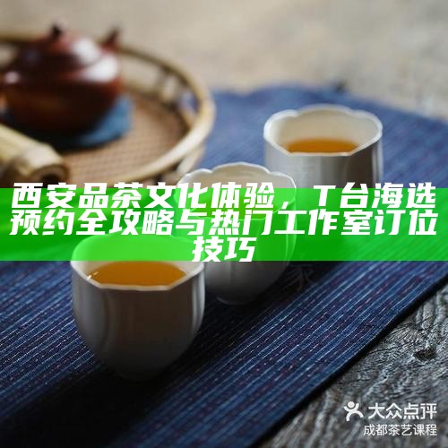 西安品茶文化体验，T台海选预约全攻略与热门工作室订位技巧