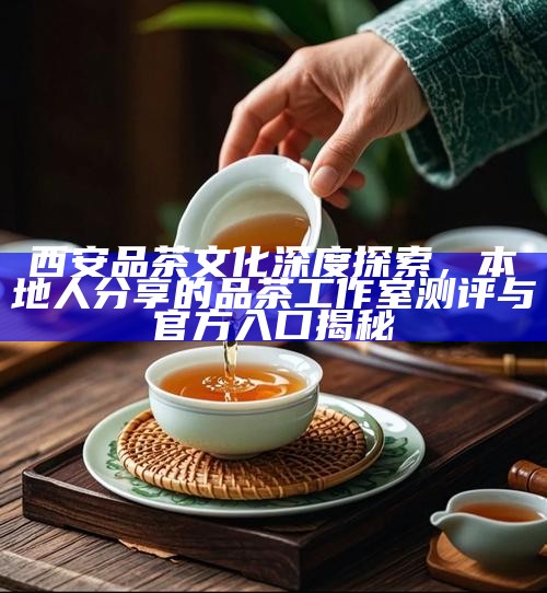 西安品茶文化深度探索，本地人分享的品茶工作室测评与官方入口揭秘